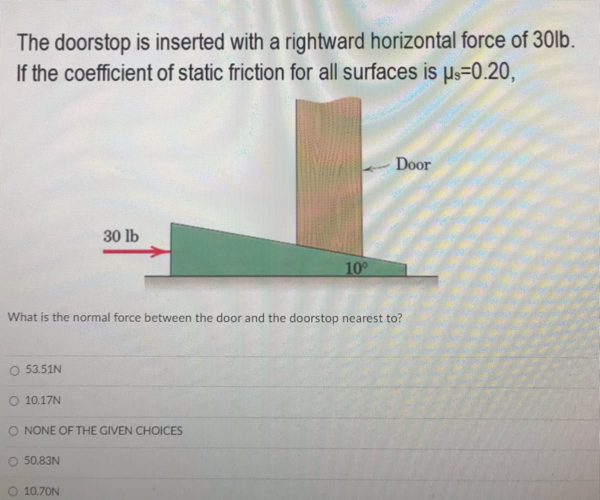 The doorstop is inserted with a rightward horizontal force of 30lb.
If the coefficient of static friction for all surfaces is Hs=0.20,
Door
30 lb
10
What is the normal force between the door and the doorstop nearest to?
O 53.51N
O 10.17N
O NONE OF THE GIVEN CHOICES
O 50.83N
10.70N
