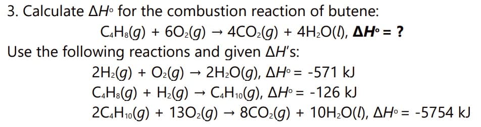 3. Calculate AH° for the combustion reaction of butene:
C4H3(g) + 60₂(g) → 4CO₂(g) + 4H₂O(I), AH° = ?
Use the following reactions and given AH's:
2H₂(g) + O₂(g) → 2H₂O(g), AH = -571 kJ
C4H3(g) + H₂(g) → C4H₁0(g), AH° = -126 kJ
2C4H₁0(g) + 130₂(g) → 8CO₂(g) + 10H₂O(l), AH = -5754 kJ