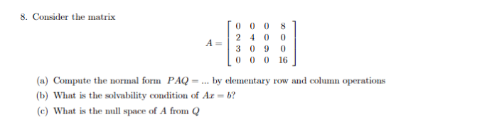 8. Consider the matrix
A =
00 0 8
24 0 0
309 0
00016
(a) Compute the normal form PAQ =
(b) What is the solvability condition of Az = b?
(c) What is the null space of A from Q
by elementary row and column operations