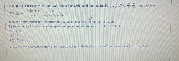 Consider a nonlinear system for two populations with equilibrium points (0, 0), (0, N), (,), and Jacobian
x
J(2,3) = [
-2x+y
-Y
-x+N-2y
b
a) What is the critical bifurcation value. Ne, which changes the number of eq. pts.?
b) Evaluate the Jacobian at each equilibrium point and determine eq, pt. type for N>N₂:
(0,0) is a
(O.N) is a
() is a
c) Sketch the geometric behavior of these solutions in the first quadrant of the phase plane (y vs x) for N-2.