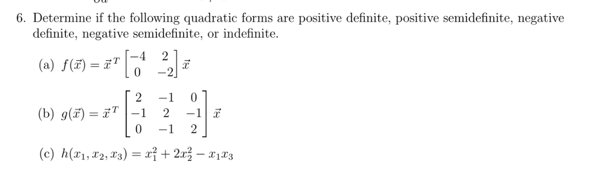 6. Determine if the following quadratic forms are positive definite, positive semidefinite, negative
definite, negative semidefinite, or indefinite.
2
-4
(a) f(x) = x¹ [-¹
0
2
(b) g(x) = x¹ |–1
x
-1
0
2 -1 X
0 -1 2
(c) h(x₁, x2, x3) = x² + 2x² − x₁x3