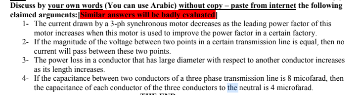 Discuss by your own words (You can use Arabic) without copy – paste from internet the following
claimed arguments:|Similar answers will be badly evaluated]
1- The current drawn by a 3-ph synchronous motor decreases as the leading power factor of this
motor increases when this motor is used to improve the power factor in a certain factory.
2- If the magnitude of the voltage between two points in a certain transmission line is equal, then no
current will pass between these two points.
3- The power loss in a conductor that has large diameter with respect to another conductor increases
as its length increases.
4- If the capacitance between two conductors of a three phase transmission line is 8 micofarad, then
the capacitance of each conductor of the three conductors to the neutral is 4 microfarad.
