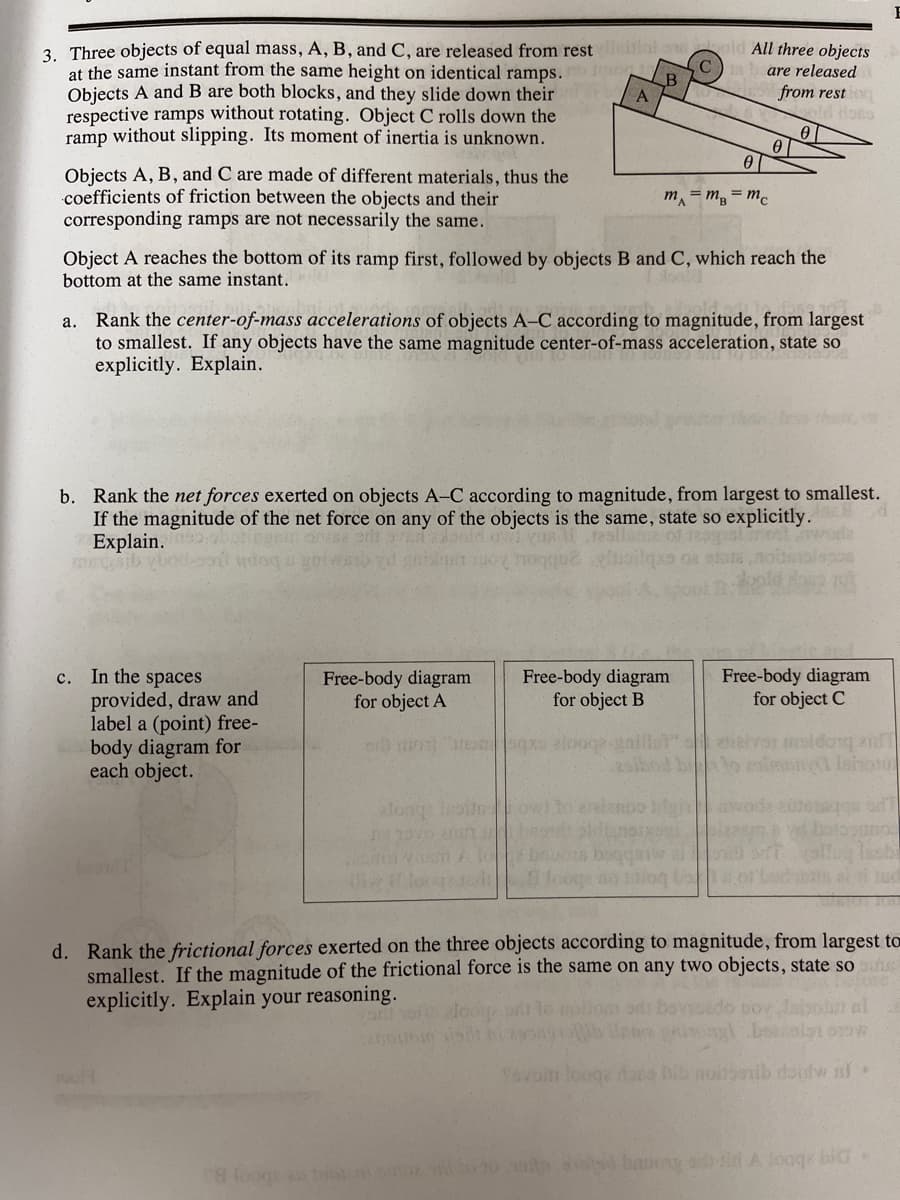 lat ow
3. Three objects of equal mass, A, B, and C, are released from rest
at the same instant from the same height on identical ramps.
Objects A and B are both blocks, and they slide down their
respective ramps without rotating. Object C rolls down the
ramp without slipping. Its moment of inertia is unknown.
All three objects
are released
from resti
old lots
B
Objects A, B, and C are made of different materials, thus the
coefficients of friction between the objects and their
corresponding ramps are not necessarily the same.
m = m, = mc
Object A reaches the bottom of its ramp first, followed by objects B and C, which reach the
bottom at the same instant.
Rank the center-of-mass accelerations of objects A–C according to magnitude, from largest
to smallest. If any objects have the same magnitude center-of-mass acceleration, state so
explicitly. Explain.
а.
b. Rank the net forces exerted on objects A-C according to magnitude, from largest to smallest.
If the magnitude of the net force on any of the objects is the same, state so explicitly.
Explain. butigen on erlt
msib ve
c.. In the spaces
provided, draw and
label a (point) free-
body diagram for
each object.
Free-body diagram
for object A
Free-body diagram
for object B
Free-body diagram
for object C
a Ishon
owilo eaiano0
woda tute
d. Rank the frictional forces exerted on the three objects according to magnitude, from largest to
smallest. If the magnitude of the frictional force is the same on any two objects, state soe
explicitly. Explain your reasoning.
n al
1ovom looge dora bib noibonib rtoulw nf
oog 0 baugi A loag bio
