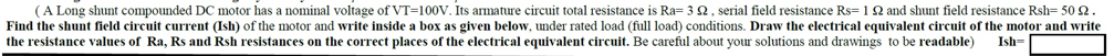 (A Long shunt compounded DC motor has a nominal voltage of VT-100V. Its armature circuit total resistance is Ra=352, serial field resistance Rs=1 52 and shunt field resistance Rsh-50 2.
Find the shunt field circuit current (Ish) of the motor and write inside a box as given below, under rated load (full load) conditions. Draw the electrical equivalent circuit of the motor and write
the resistance values of Ra, Rs and Rsh resistances on the correct places of the electrical equivalent circuit. Be careful about your solutions and drawings to be readable)
Ish-