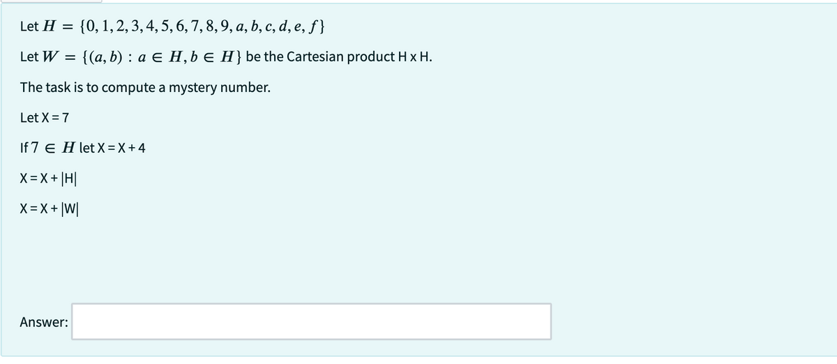 Let H = {0, 1, 2, 3, 4, 5, 6, 7, 8, 9, a, b, c, d, e, f}
Let W =
{(a, b) : a = H, b = H} be the Cartesian product H x H.
The task is to compute a mystery number.
Let X= 7
If 7 E H let X = X + 4
X=X+|H|
X=X+|W|
Answer:
