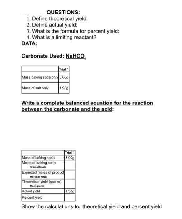 QUESTIONS:
1. Define theoretical yield:
2. Define actual yield:
3. What is the formula for percent yield:
4. What is a limiting reactant?
DATA:
Carbonate Used: NaHCO,
Trial 1
Mass baking soda only 3.00g
Mass of salt only
1.98g
Write a complete balanced equation for the reaction
between the carbonate and the acid:
Trial 1
3.00g
Mass of baking soda
Moles of baking soda
Gramsàmols
Expected moles of product
Mol-mol ratio
Theoretical yield (grams)
Molàgrams
Actual yield
Percent yield
1.98g
Show the calculations for theoretical yield and percent yield
