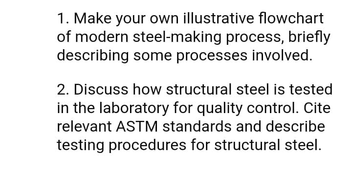 1. Make your own illustrative flowchart
of modern steel-making process, briefly
describing some processes involved.
2. Discuss how structural steel is tested
in the laboratory for quality control. Cite
relevant ASTM standards and describe
testing procedures for structural steel.
