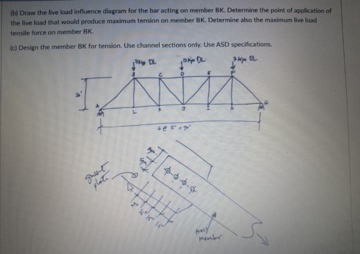 (b) Draw the live load influence diagram for the bar acting on member BK. Determine the point of application of
the live Joad that would produce maximum tension on member BK. Determine also the maximum live load
tensile force on member BK.
(c) Design the member BK for tension. Use channel sections only. Use ASD specifications.
P DL
l OL
plat
trasy
menber
