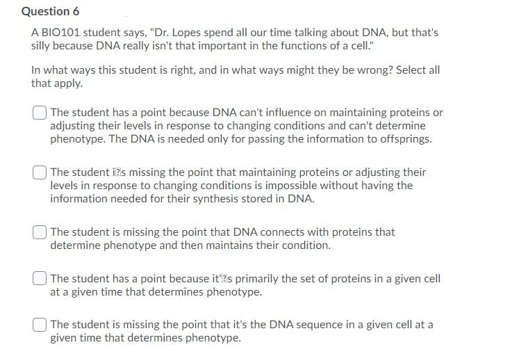 Question 6
A BIO101 student says, "Dr. Lopes spend all our time talking about DNA, but that's
silly because DNA really isn't that important in the functions of a cell."
In what ways this student is right, and in what ways might they be wrong? Select all
that apply.
| The student has a point because DNA can't influence on maintaining proteins or
adjusting their levels in response to changing conditions and can't determine
phenotype. The DNA is needed only for passing the information to offsprings.
|The student i?s missing the point that maintaining proteins or adjusting their
levels in response to changing conditions is impossible without having the
information needed for their synthesis stored in DNA.
The student is missing the point that DNA connects with proteins that
determine phenotype and then maintains their condition.
The student has a point because it'Rs primarily the set of proteins in a given cell
at a given time that determines phenotype.
The student is missing the point that it's the DNA sequence in a given cell at a
given time that determines phenotype.
