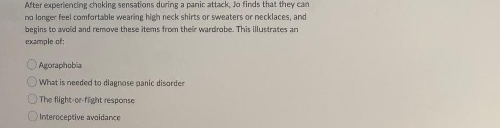 After experiencing choking sensations during a panic attack, Jo finds that they can
no longer feel comfortable wearing high neck shirts or sweaters or necklaces, and
begins to avoid and remove these items from their wardrobe. This illustrates an
example of:
Agoraphobia
What is needed to diagnose panic disorder
The flight-or-flight response
Interoceptive avoidance
