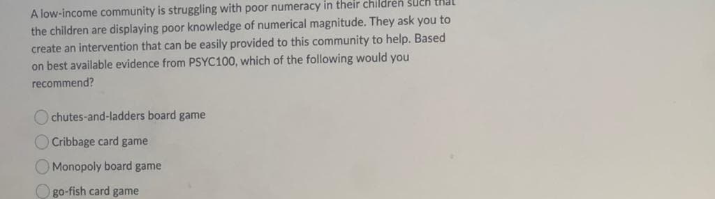 A low-income community is struggling with poor numeracy in their children sUch that
the children are displaying poor knowledge of numerical magnitude. They ask you to
create an intervention that can be easily provided to this community to help. Based
on best available evidence from PSYC100, which of the following would you
recommend?
chutes-and-ladders board game
O Cribbage card game
Monopoly board game
O go-fish card game
