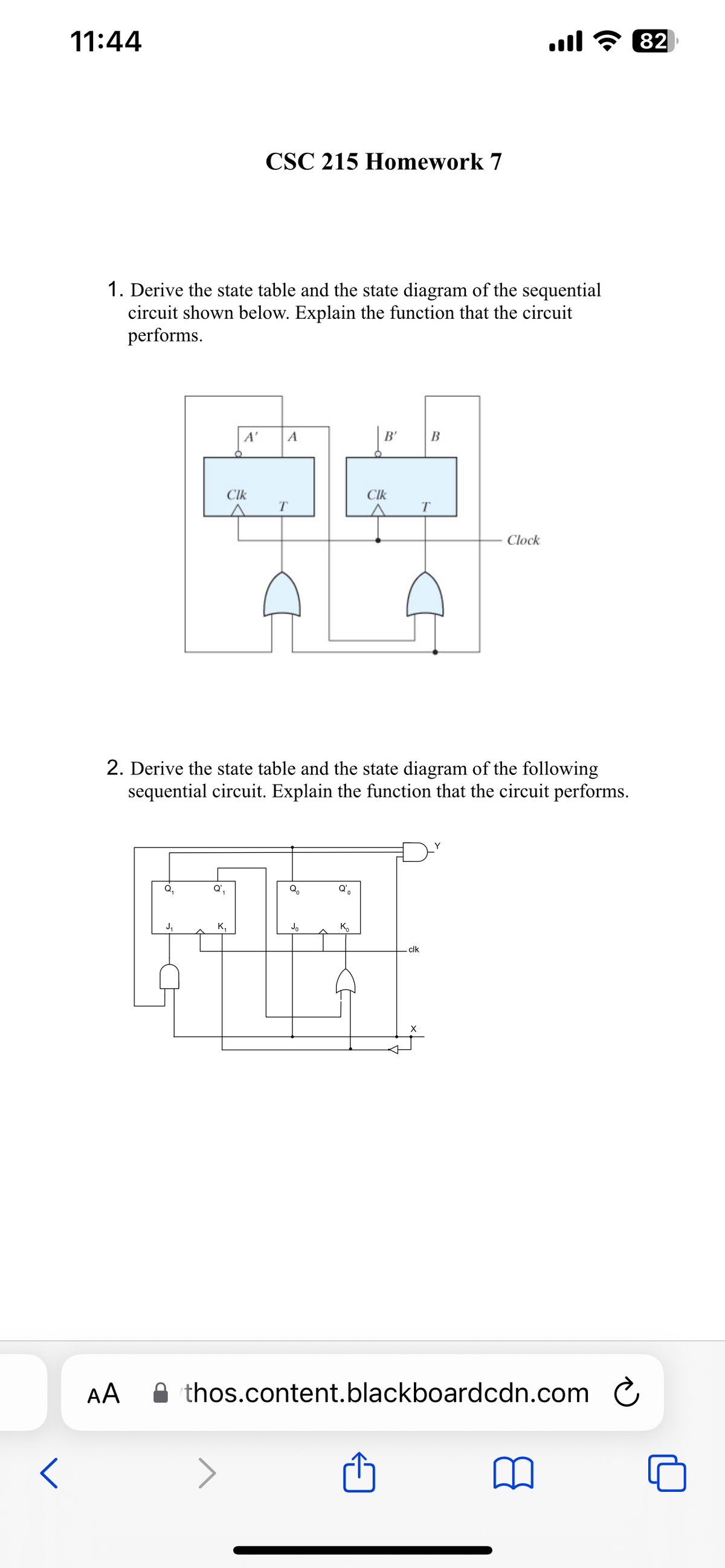 11:44
CSC 215 Homework 7
1. Derive the state table and the state diagram of the sequential
circuit shown below. Explain the function that the circuit
performs.
0
A'
A
B'
B
Clk
Clk
T
T
Clock
2. Derive the state table and the state diagram of the following
sequential circuit. Explain the function that the circuit performs.
Q'₁
K₁
Jo
Q'
clk
82
AA thos.content.blackboardcdn.com è