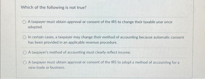 Which of the following is not true?
O A taxpayer must obtain approval or consent of the IRS to change their taxable year once
adopted.
O In certain cases, a taxpayer may change their method of accounting because automatic consent
has been provided in an applicable revenue procedure.
O A taxpayer's method of accounting must clearly reflect income.
A taxpayer must obtain approval or consent of the IRS to adopt a method of accounting for a
new trade or business.