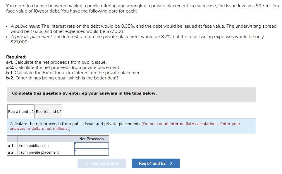 You need to choose between making a public offering and arranging a private placement. In each case, the issue involves $9.7 million
face value of 10-year debt. You have the following data for each:
• A public issue: The interest rate on the debt would be 8.35%, and the debt would be issued at face value. The underwriting spread
would be 1.63%, and other expenses would be $77,000.
A private placement. The interest rate on the private placement would be 8.7%, but the total issuing expenses would be only
$27,000.
.
Required:
a-1. Calculate the net proceeds from public issue.
a-2. Calculate the net proceeds from private placement.
b-1. Calculate the PV of the extra interest on the private placement.
b-2. Other things being equal, which is the better deal?
Complete this question by entering your answers in the tabs below.
Req a1 and a2 Req b1 and b2
Calculate the net proceeds from public issue and private placement. (Do not round intermediate calculations. Enter your
answers in dollars not millions.)
a-1. From public issue
a-2. From private placement
Net Proceeds
< Req a1 and a2
Req b1 and b2 >