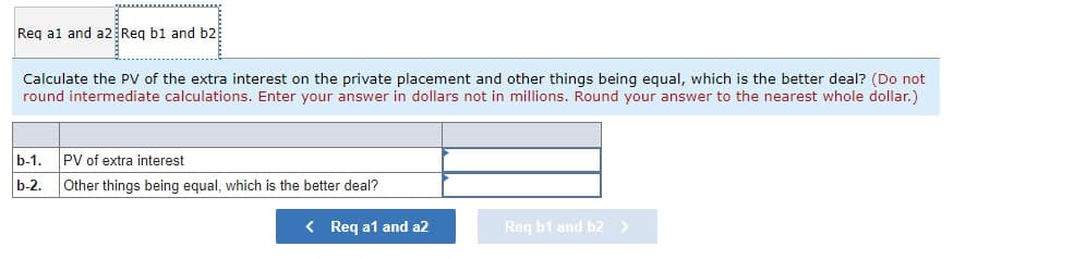 Req a1 and a2 Req b1 and b2
Calculate the PV of the extra interest on the private placement and other things being equal, which is the better deal? (Do not
round intermediate calculations. Enter your answer in dollars not in millions. Round your answer to the nearest whole dollar.)
b-1. PV of extra interest
b-2. Other things being equal, which is the better deal?
< Req a1 and a2
Req b1 and b2 >