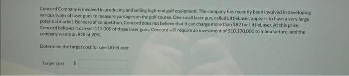 Concord Company is involved in producing and selling high-end golf equipment. The company has recently been involved in developing
various types of laser guns to measure yardages on the golf course. One small laser gun, called LittleLaser, appears to have a very large
potential market. Because of competition, Concord does not believe that it can charge more than $82 for LittleLaser. At this price.
Concord believes it can sell 113,000 of these laser guns. Concord will require an investment of $10,170,000 to manufacture, and the
company wants an ROI of 20%
Determine the target cost for one LittleLaser.
Target cost
$