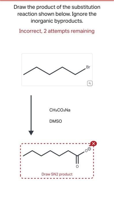 Draw the product of the substitution
reaction shown below. Ignore the
inorganic byproducts.
Incorrect, 2 attempts remaining
CH3CO₂Na
DMSO
Draw SN2 product
Br
Q