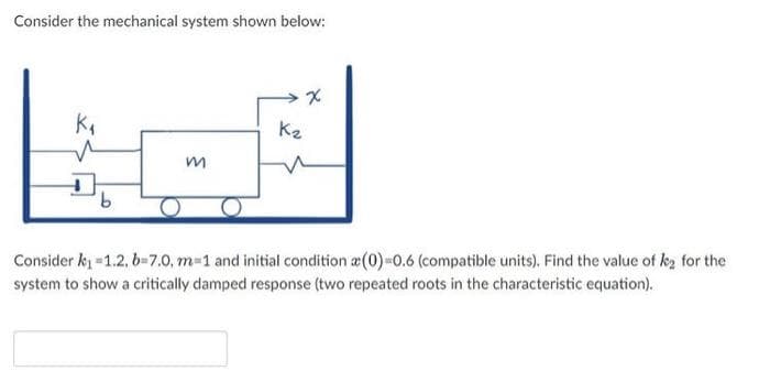 Consider the mechanical system shown below:
x
K₁₁
K₂
m
Consider k₁=1.2, b=7.0, m=1 and initial condition (0)=0.6 (compatible units). Find the value of k₂ for the
system to show a critically damped response (two repeated roots in the characteristic equation).