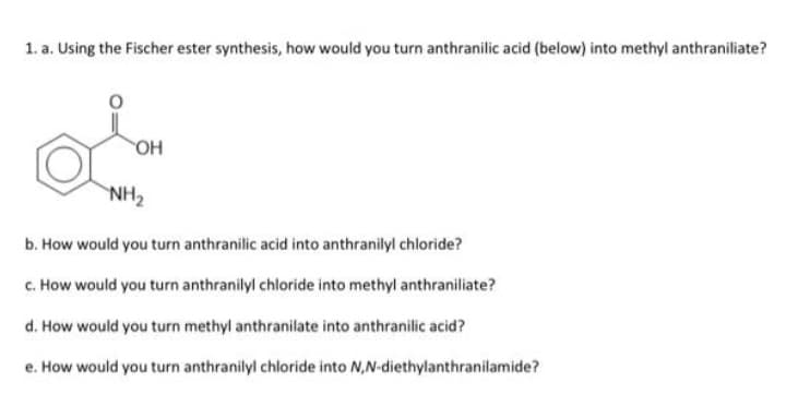 1. a. Using the Fischer ester synthesis, how would you turn anthranilic acid (below) into methyl anthraniliate?
L
OH
NH₂
b. How would you turn anthranilic acid into anthranilyl chloride?
c. How would you turn anthranilyl chloride into methyl anthraniliate?
d. How would you turn methyl anthranilate into anthranilic acid?
e. How would you turn anthranilyl chloride into N,N-diethylanthranilamide?