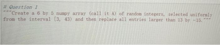 # Question 1
"Create a 6 by 5 numpy array (call it A) of random integers, selected uniformly
from the interval [3, 43) and then replace all entries larger than 13 by -15. "
