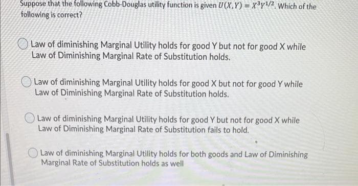 Suppose that the following Cobb-Douglas utility function is given U(X,Y) = X³y/2, Which of the
following is correct?
O Law of diminishing Marginal Utility holds for good Y but not for good X while
Law of Diminishing Marginal Rate of Substitution holds.
Law of diminishing Marginal Utility holds for good X but not for good Y while
Law of Diminishing Marginal Rate of Substitution holds.
Law of diminishing Marginal Utility holds for good Y but not for good X while
Law of Diminishing Marginal Rate of Substitution fails to hold.
Law of diminishing Marginal Utility holds for both goods and Law of Diminishing
Marginal Rate of Substitution holds as well
