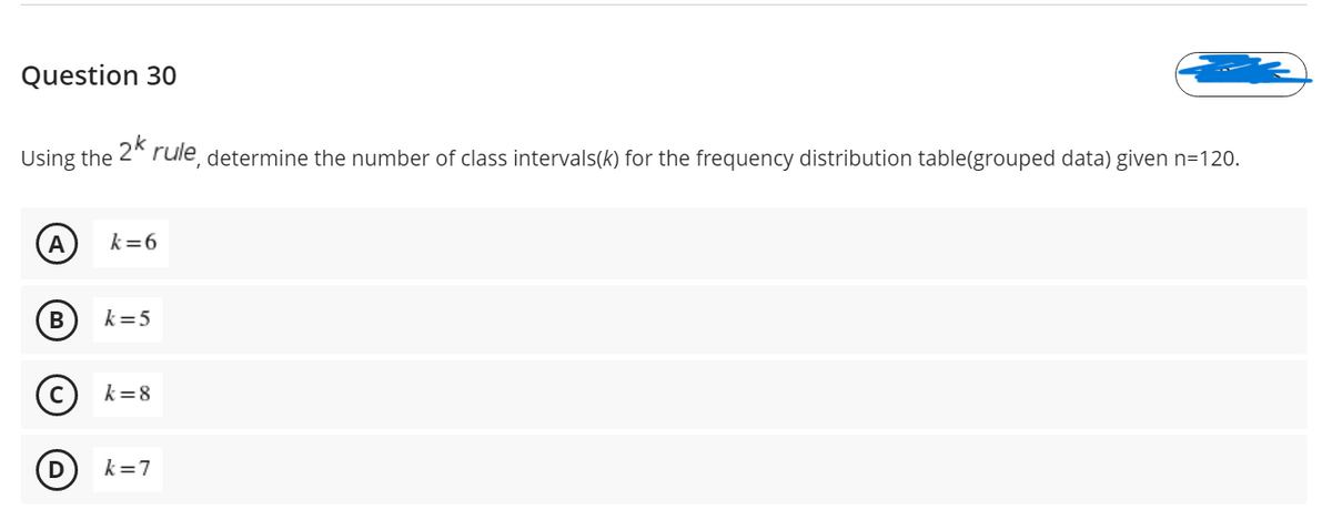Question 30
Using the 2* rule, determine the number of class intervals(k) for the frequency distribution table(grouped data) given n=120.
A
k=6
k=5
(c) k=8
D) k=7
