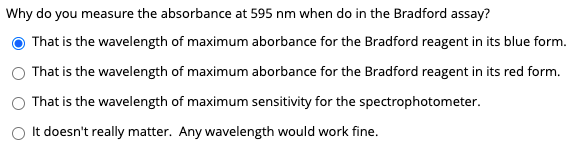Why do you measure the absorbance at 595 nm when do in the Bradford assay?
That is the wavelength of maximum aborbance for the Bradford reagent in its blue form.
That is the wavelength of maximum aborbance for the Bradford reagent in its red form.
That is the wavelength of maximum sensitivity for the spectrophotometer.
O It doesn't really matter. Any wavelength would work fine.
