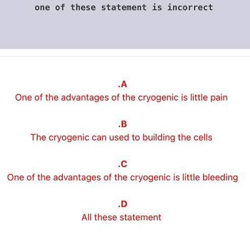 one of these statement is incorrect
.A
One of the advantages of the cryogenic is little pain
.B
The cryogenic can used to building the cells
.C
One of the advantages of the cryogenic is little bleeding
.D
All these statement
