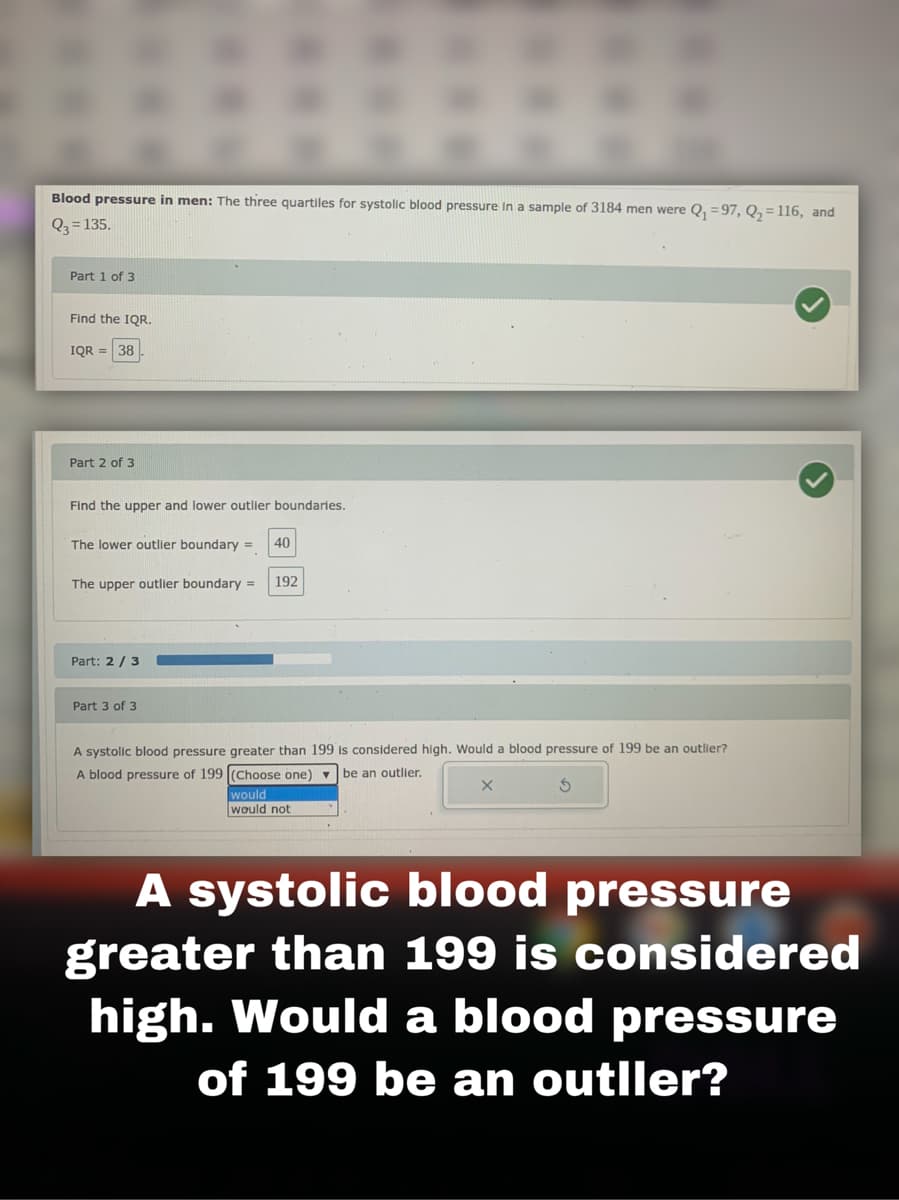 Blood pressure in men: The three quartiles for systolic blood pressure in a sample of 3184 men were Q, =97, Q,= 116, and
Q3 = 135.
Part 1 of 3
Find the IQR.
IQR =
38
Part 2 of 3
Find the upper and lower outlier boundaries.
The lower outlier boundary =
40
The upper outlier boundary =
192
Part: 2 / 3
Part 3 of 3
A systolic blood pressure greater than 199 is considered high. Would a blood pressure of 199 be an outlier?
A blood pressure of 199 (Choose one) v
be an outlier.
would
would not
A systolic blood pressure
greater than 199 is considered
high. Would a blood pressure
of 199 be an outller?
