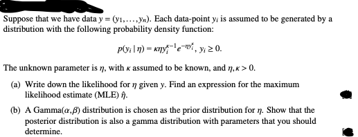 Suppose that we have data y = (y1,..., yn). Each data-point y; is assumed to be generated by a
distribution with the following probability density function:
P(v₁|n) = kny¹e, y₁ ≥ 0.
The unknown parameter is ŋ, with x assumed to be known, and ŋ,<> 0.
(a) Write down the likelihood for n given y. Find an expression for the maximum
likelihood estimate (MLE) .
(b) A Gamma (a,ß) distribution is chosen as the prior distribution for n. Show that the
posterior distribution is also a gamma distribution with parameters that you should
determine.