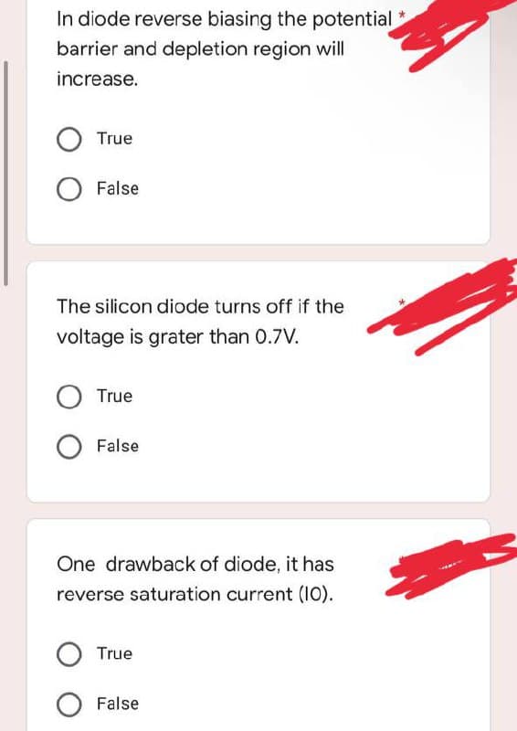 *
In diode reverse biasing the potential
barrier and depletion region will
increase.
True
O False
The silicon diode turns off if the
voltage is grater than 0.7V.
O True
False
One drawback of diode, it has
reverse saturation current (10).
O True
False