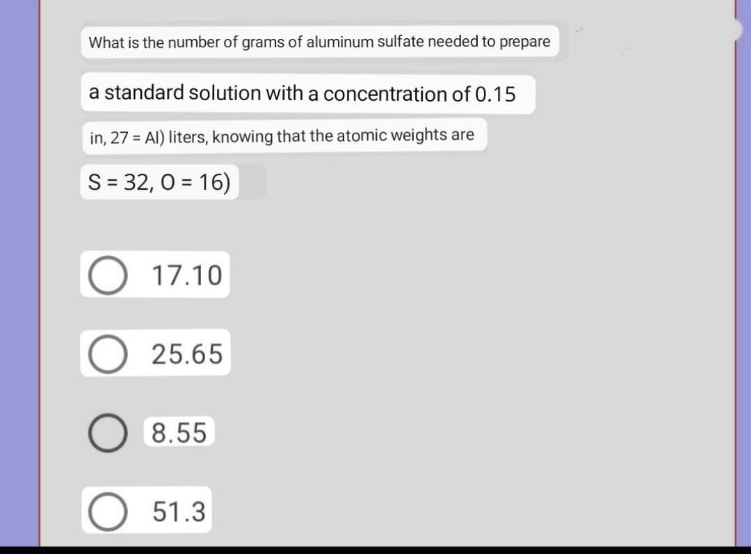 What is the number of grams of aluminum sulfate needed to prepare
a standard solution with a concentration of 0.15
in, 27 = Al) liters, knowing that the atomic weights are
S = 32, 0 = 16)
17.10
25.65
8.55
51.3