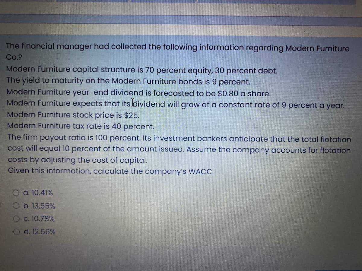 The financial manager had collected the following information regarding Modern Furniture
Co.?
Modern Furniture capital structure is 70 percent equity, 30 percent debt.
The yield to maturity on the Modern Furniture bonds is 9 percent.
Modern Furniture year-end dividend is forecasted to be $0.80 a share.
Modern Furniture expects that its.dividend will grow at a constant rate of 9 percent a year.
Modern Furniture stock price is $25.
Modern Furniture tax rate is 40 percent.
The firm payout ratio is l00 percent. Its investment bankers anticipate that the total flotation
cost will equal 10 percent of the amount issued. Assume the company accounts for flotation
costs by adjusting the cost of capital.
Given this information, calculate the company's WACC.
a. 10.41%
b. 13.55%
O c. 10.78%
Od. 12.56%
