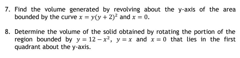 7. Find the volume generated by revolving about the y-axis of the area
bounded by the curve x = y(y + 2)² and x = 0.
8. Determine the volume of the solid obtained by rotating the portion of the
region bounded by y = 12 - x², y = x and x = 0 that lies in the first
quadrant about the y-axis.