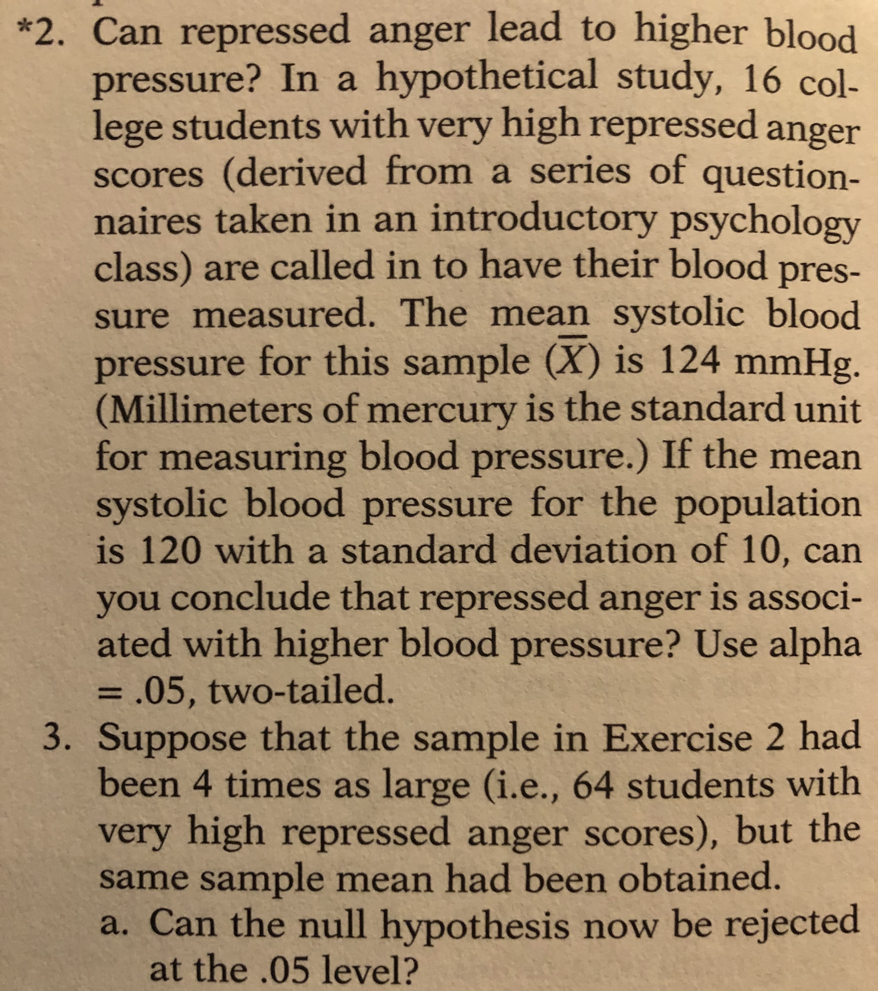 Suppose that the sample in Exercise 2 had
been 4 times as large (i.e., 64 students with
very high repressed anger scores), but the
same sample mean had been obtained.
a. Can the null hypothesis now be rejected
at the .05 level?
