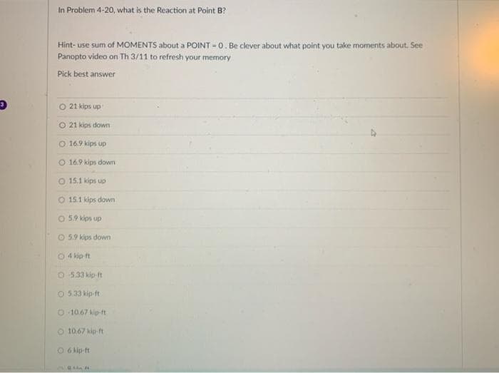 In Problem 4-20, what is the Reaction at Point B?
Hint- use sum of MOMENTS about a POINT = 0. Be clever about what point you take moments about. See
Panopto video on Th 3/11 to refresh your memory
Pick best answer
O 21 kips up
O 21 kips down
O 16.9 kips up
O 16.9 kips down
15.1 kips up
O 15.1 kips down
O 59 kips up
O 5.9 kips down
O4 kip ft
O 533 kip It
O 5.33 kip-ft
O 10.67 kip-ft
O 10.67 kip-ft
O 6 kip-ft
