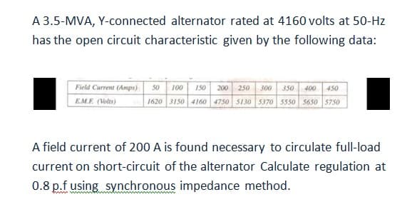 A 3.5-MVA, Y-connected alternator rated at 4160 volts at 50-Hz
has the open circuit characteristic given by the following data:
Field Current (Amps) 50 100 150 200 250 300 350 400 450
E.M.F. (Volts)
1620 3150 4160 4750 5130 5370 5550 5650 5750
A field current of 200 A is found necessary to circulate full-load
current on short-circuit of the alternator Calculate regulation at
0.8 p.f using synchronous impedance method.