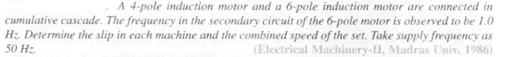 A 4-pole induction motor and a 6-pole induction motor are connected in
cumulative cascade. The frequency in the secondary circuit of the 6-pole motor is observed to be 1.0
Hz. Determine the slip in each machine and the combined speed of the set. Take supply frequency as
50 Hz.
(Electrical Machinery-II, Madras Univ. 1986)
