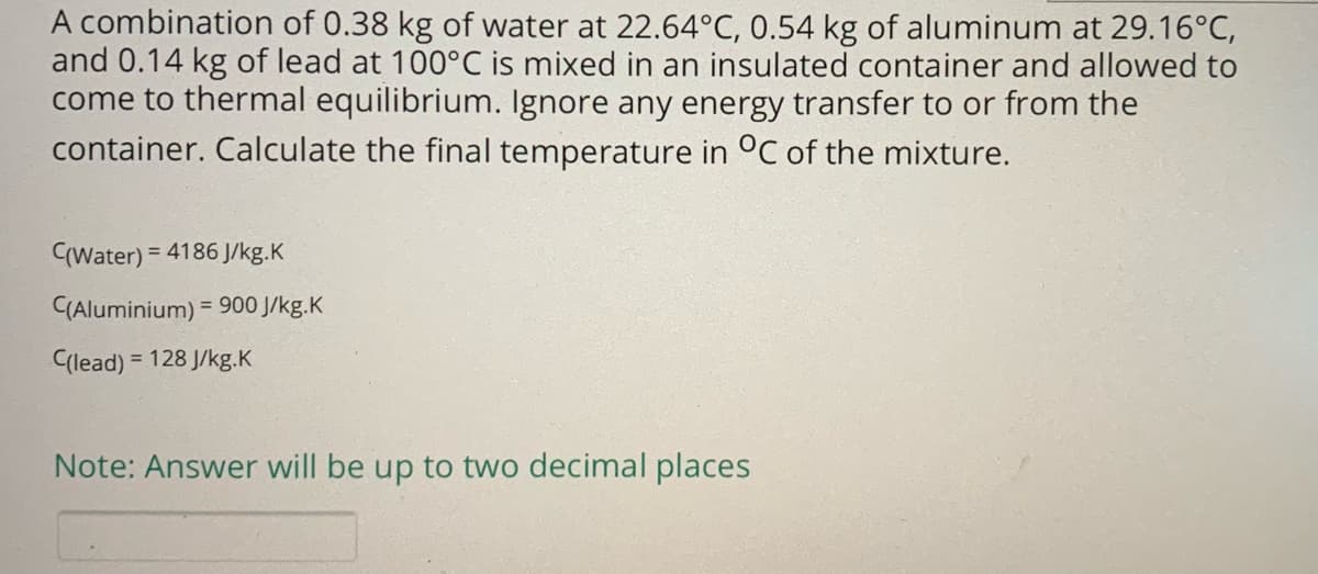 A combination of 0.38 kg of water at 22.64°C, 0.54 kg of aluminum at 29.16°C,
and 0.14 kg of lead at 100°C is mixed in an insulated container and allowed to
come to thermal equilibrium. Ignore any energy transfer to or from the
container. Calculate the final temperature in °C of the mixture.
CWater)
= 4186 J/kg.K
(Aluminium) = 900 J/kg.K
%3D
Clead)
= 128 J/kg.K
Note: Answer will be up to two decimal places
