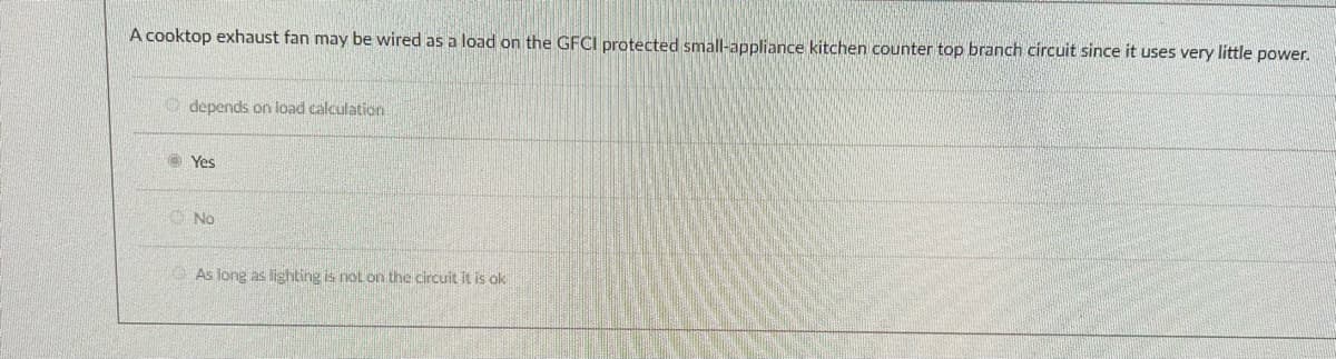 A cooktop exhaust fan may be wired as a load on the GFCI protected small-appliance kitchen counter top branch circuit since it uses very little power.
O depends on load calculation
Yes
O No
As long as lighting is nol on the circuit it is ok

