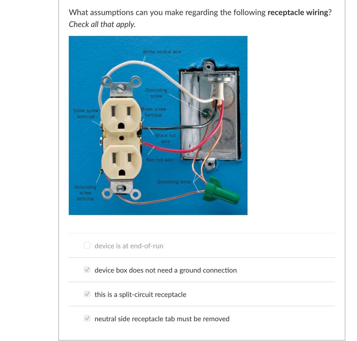 What assumptions can you make regarding the following receptacle wiring?
Check all that apply.
White neutral wire
Grounding
screw
Brass screw
terminal
Silver screw
terminal
Black hot
wire
Red hot wire
Grounding wires
Grounding
screw
terminal
O device is at end-of-run
device box does not need a ground connection
this is a split-circuit receptacle
neutral side receptacle tab must be removed
