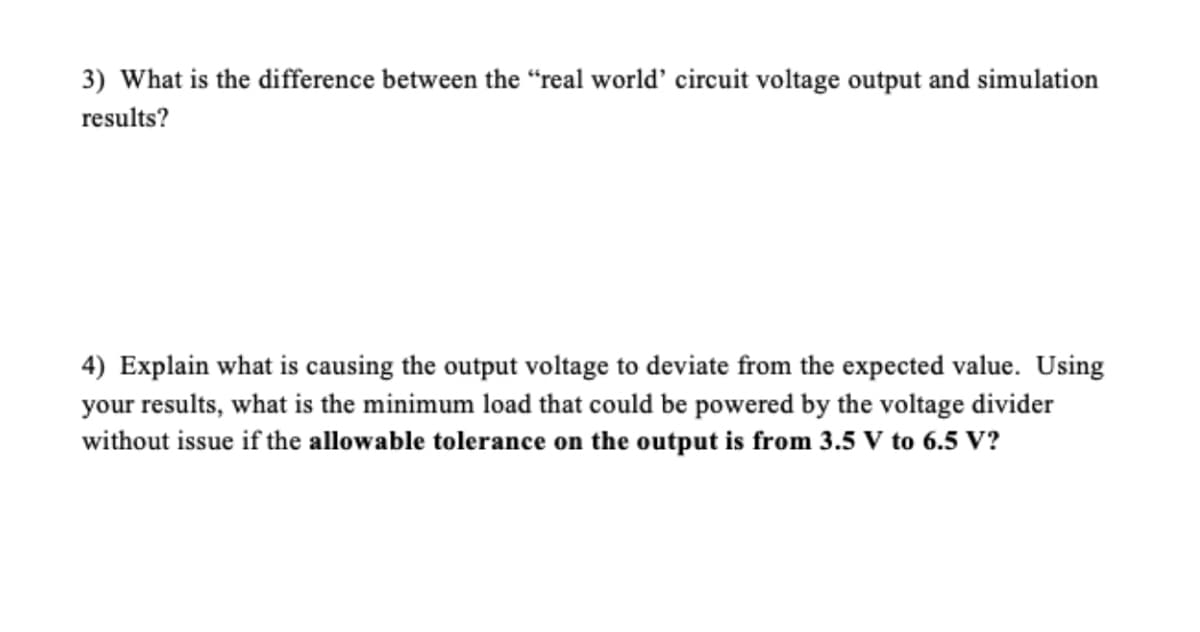 3) What is the difference between the "real world' circuit voltage output and simulation
results?
4) Explain what is causing the output voltage to deviate from the expected value. Using
your results, what is the minimum load that could be powered by the voltage divider
without issue if the allowable tolerance on the output is from 3.5 V to 6.5 V?
