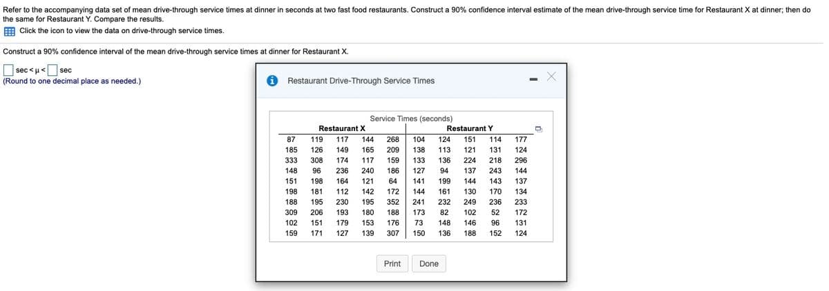 Refer to the accompanying data set of mean drive-through service times at dinner in seconds at two fast food restaurants. Construct a 90% confidence interval estimate of the mean drive-through service time for Restaurant X at dinner; then do
the same for Restaurant Y. Compare the results.
E Click the icon to view the data on drive-through service times.
Construct a 90% confidence interval of the mean drive-through service times at dinner for Restaurant X.
|sec <u<
sec
(Round to one decimal place as needed.)
Restaurant Drive-Through Service Times
Service Times (seconds)
Restaurant X
Restaurant Y
87
119
117
144
268
104
124
151
114
177
185
126
149
165
209
138
113
121
131
124
333
308
174
117
159
133
136
224
218
296
148
96
236
240
186
127
94
137
243
144
151
198
164
121
64
141
199
144
143
137
198
181
112
142
172
144
161
130
170
134
188
195
230
195
352
241
232
249
236
233
309
206
193
180
188
173
82
102
52
172
102
151
179
153
176
73
148
146
96
131
159
171
127
139
307
150
136
188
152
124
Print
Done

