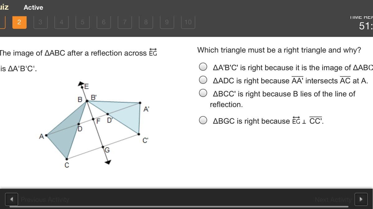 uiz
Active
I IIVIE REY
45
8
9.
10
51:
The image of AABC after a reflection acrosS ÈG
Which triangle must be a right triangle and why?
is ДA'B'C'.
AA'B'C' is right because it is the image of AABC
AADC is right because AA' intersects AC at A.
ABCC' is right because B lies of the line of
B
B'
reflection.
A'
FD
ABGC is right because EG 1 CC.
A
C'
Previous Activity
Nex
