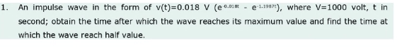 1.
An impulse wave in the form of v(t)=0.018 V (e0.01E
e 1.1987), where V=1000 volt, t in
second; obtain the time after which the wave reaches its maximum value and find the time at
which the wave reach half value.
