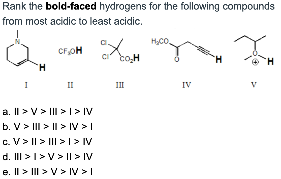 Rank the bold-faced hydrogens for the following compounds
from most acidic to least acidic.
I
H
CF ₂0H
II
a. II > V> III > I > IV
b. V> ||| > | > |V > I
c. V> | > ||| > I > IV
d. III > I > V >II> IV
e. Il > III > V> IV>I
ax
CI CO₂H
III
H₂CO
IV
H
V
H