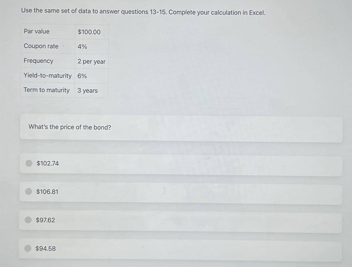 Use the same set of data to answer questions 13-15. Complete your calculation in Excel.
Par value
Coupon rate
Frequency
2 per year
Yield-to-maturity
6%
Term to maturity 3 years
$102.74
What's the price of the bond?
$106.81
$100.00
$97.62
4%
$94.58