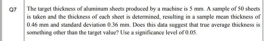 The target thickness of aluminum sheets produced by a machine is 5 mm. A sample of 50 sheets
is taken and the thickness of each sheet is determined, resulting in a sample mean thickness of
0.46 mm and standard deviation 0.36 mm. Does this data suggest that true average thickness is
something other than the target value? Use a significance level of 0.05.
Q7
