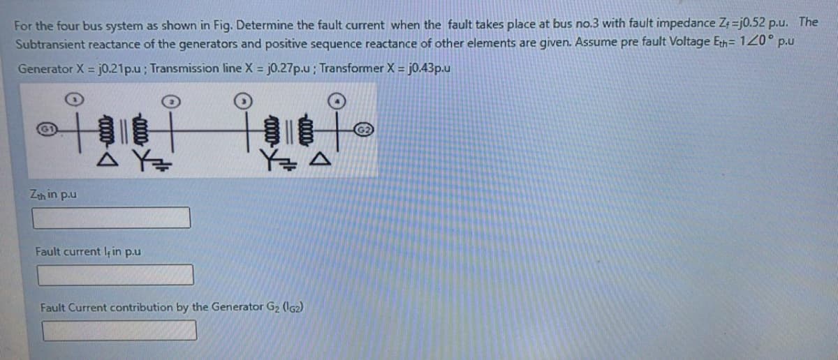 For the four bus system as shown in Fig. Determine the fault current when the fault takes place at bus no.3 with fault impedance Z =j0.52 p.u. The
Subtransient reactance of the generators and positive sequence reactance of other elements are given. Assume pre fault Voltage Eth= 120° p.u
Generator X = j0.21p.u; Transmission line X = j0.27p.u; Transformer X = j0.43p.u
Zeh in p.u
Fault current k in p.u
Fault Current contribution by the Generator G2 (IG2)
