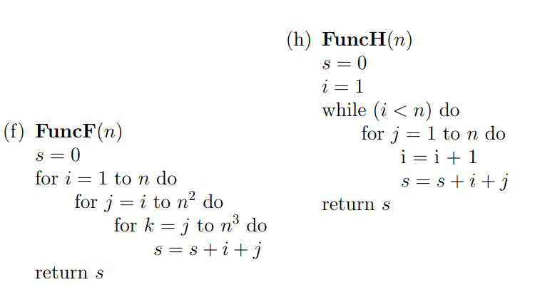 (h) FuncH(n)
s = 0
i = 1
while (i < n) do
for j = 1 to n do
i = i+ 1
s = s+i+j
(f) FuncF(n)
s = 0
for i = 1 to n do
for j = i to n² do
for k = j to n³ do
return s
3
s = s +i+j
return s
